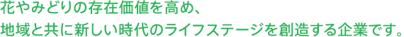 花やみどりの存在価値を高め、地域と共に新しい時代のライフステージを創造する企業です。