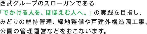 西武グループのスローガンである「でかける人を、ほほえむ人へ。」の実践を目指し、みどりの維持管理、緑地整備や戸建外構造園工事、公園の管理運営などをおこないます。